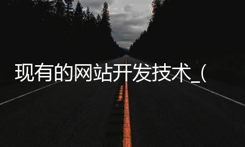 现有的网站开发技术_(开发网站的常用技术有)
