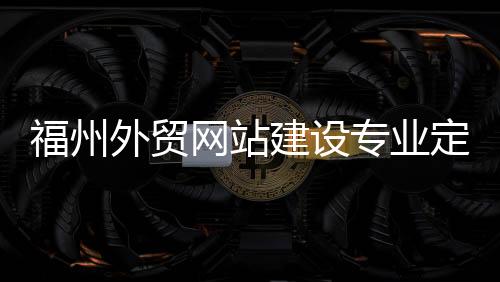 福州外贸网站建设专业定制（福州外贸网站建设专业定制招聘）