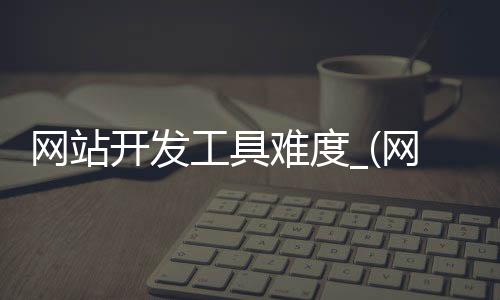 网站开发工具难度_(网站开发工具难度分析)