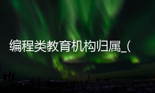 编程类教育机构归属_(编程类教育机构归属哪个部门)