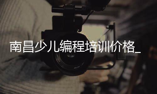 南昌少儿编程培训价格_(南昌少儿编程培训机构哪有)