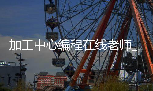 加工中心编程在线老师_(加工中心编程自学入门app)