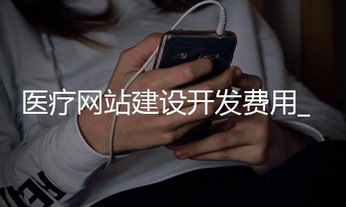 医疗网站建设开发费用_(医疗网站建设开发费用计入)