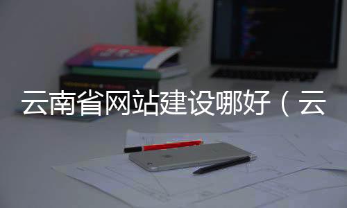 云南省网站建设哪好（云南网站制作推荐）