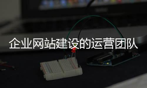 企业网站建设的运营团队（企业网站运营方案）