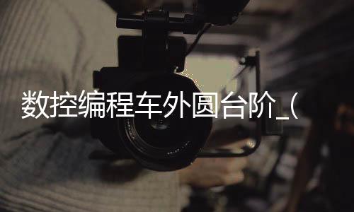 数控编程车外圆台阶_(数控编程车外圆台阶怎么编程)