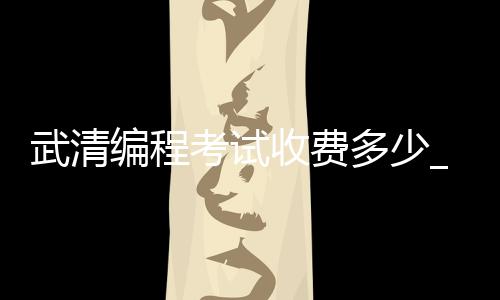 武清编程考试收费多少_(编程报名费一般要多少钱)