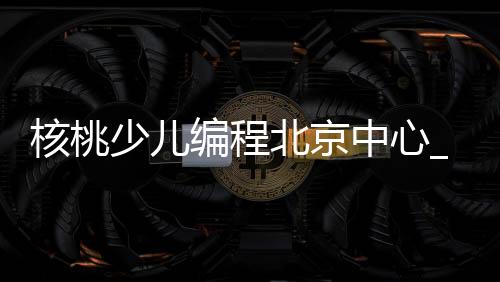 核桃少儿编程北京中心_(核桃少儿编程网上课程一年多少钱)