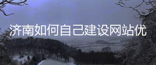 济南如何自己建设网站优化（济南网站搭建）