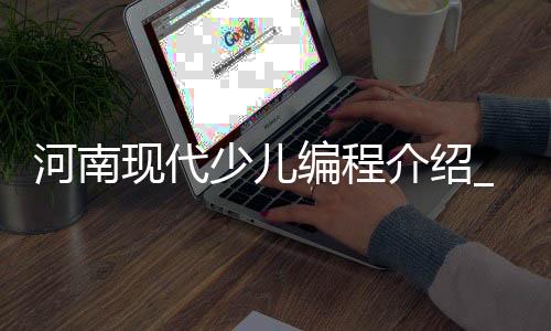河南现代少儿编程介绍_(河南有没有专门学编程的学校)