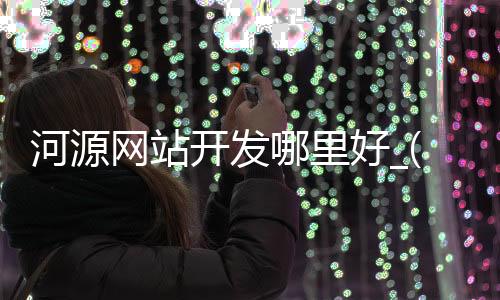 河源网站开发哪里好_(河源网络科技有限公司)