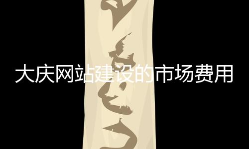 大庆网站建设的市场费用(网站建设具体需要哪些费用)