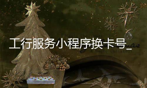 工行服务小程序换卡号_(工商银行卡小程序怎么更新证件)
