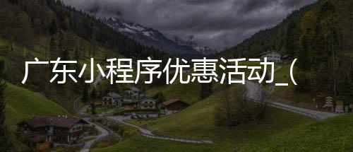 广东小程序优惠活动_(广东小程序优惠活动是真的吗)