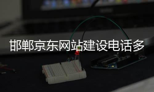 邯郸京东网站建设电话多少_(邯郸京东网站建设电话多少号码)