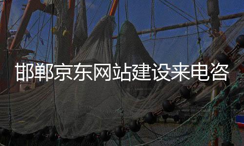 邯郸京东网站建设来电咨询（邯郸京东网站建设来电咨询电话号码）