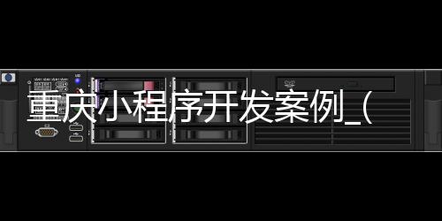 重庆小程序开发案例_(重庆小程序制作的公司排名)