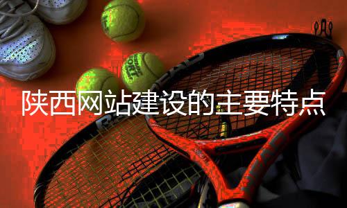 陕西网站建设的主要特点(陕西企业网站建设)