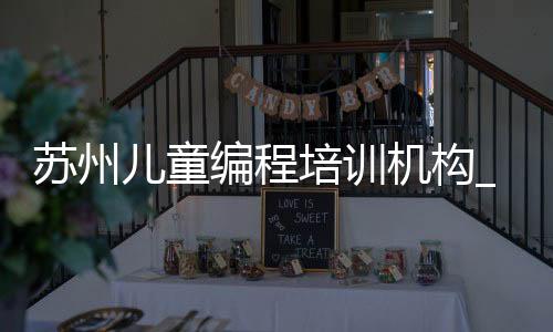 苏州儿童编程培训机构_(苏州儿童编程培训机构有哪些)