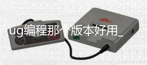 ug编程那个版本好用_(ug编程用哪个版本好用)
